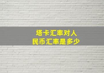 塔卡汇率对人民币汇率是多少