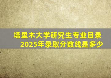 塔里木大学研究生专业目录2025年录取分数线是多少