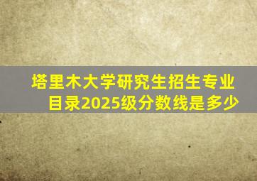 塔里木大学研究生招生专业目录2025级分数线是多少