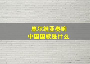 塞尔维亚奏响中国国歌是什么