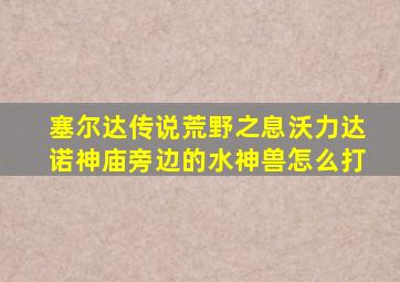 塞尔达传说荒野之息沃力达诺神庙旁边的水神兽怎么打