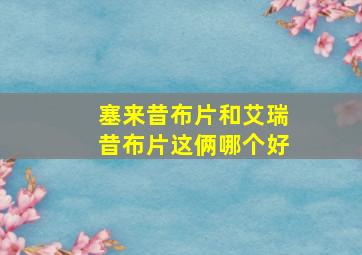 塞来昔布片和艾瑞昔布片这俩哪个好