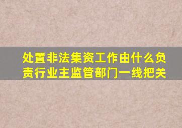 处置非法集资工作由什么负责行业主监管部门一线把关