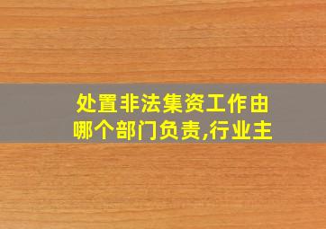 处置非法集资工作由哪个部门负责,行业主