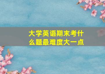 大学英语期末考什么题最难度大一点