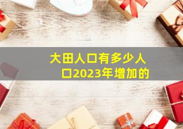 大田人口有多少人口2023年增加的