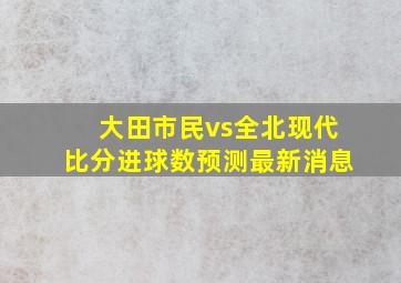 大田市民vs全北现代比分进球数预测最新消息