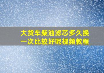 大货车柴油滤芯多久换一次比较好呢视频教程