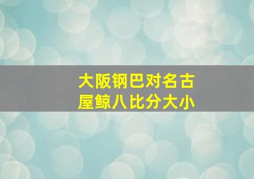 大阪钢巴对名古屋鲸八比分大小