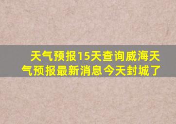 天气预报15天查询威海天气预报最新消息今天封城了