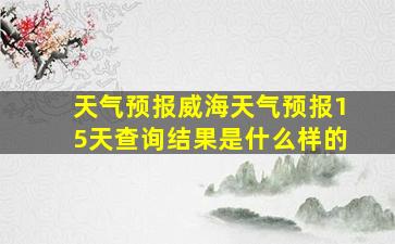 天气预报威海天气预报15天查询结果是什么样的