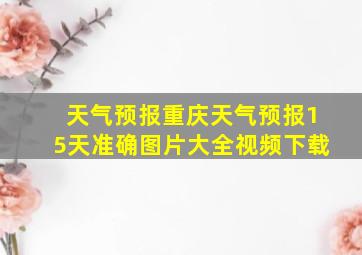 天气预报重庆天气预报15天准确图片大全视频下载