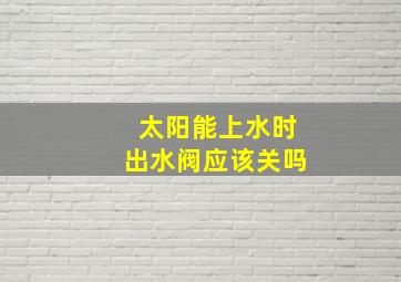 太阳能上水时出水阀应该关吗