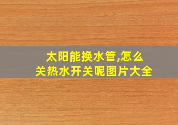 太阳能换水管,怎么关热水开关呢图片大全