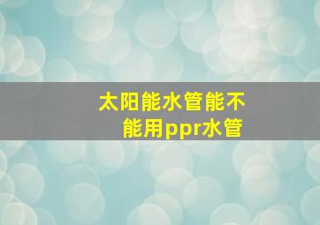 太阳能水管能不能用ppr水管