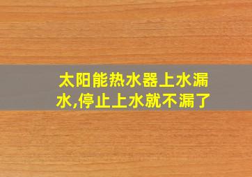 太阳能热水器上水漏水,停止上水就不漏了