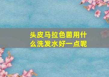 头皮马拉色菌用什么洗发水好一点呢