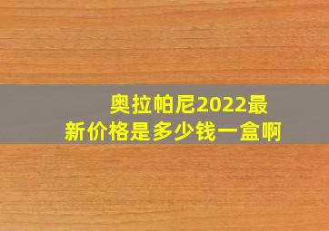 奥拉帕尼2022最新价格是多少钱一盒啊