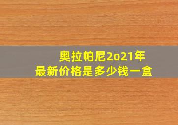 奥拉帕尼2o21年最新价格是多少钱一盒