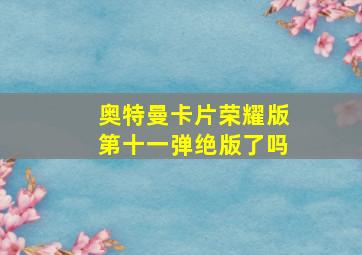 奥特曼卡片荣耀版第十一弹绝版了吗