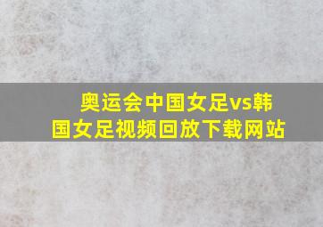 奥运会中国女足vs韩国女足视频回放下载网站