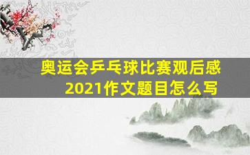 奥运会乒乓球比赛观后感2021作文题目怎么写