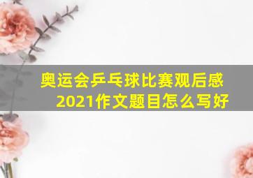 奥运会乒乓球比赛观后感2021作文题目怎么写好