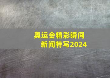 奥运会精彩瞬间新闻特写2024