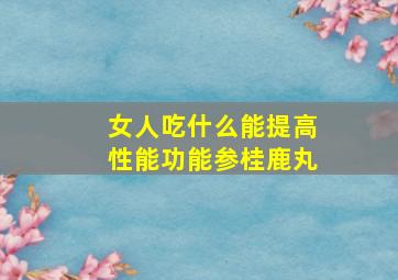 女人吃什么能提高性能功能参桂鹿丸