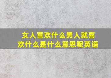 女人喜欢什么男人就喜欢什么是什么意思呢英语