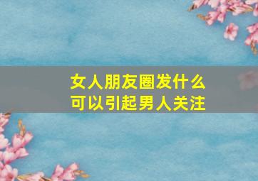 女人朋友圈发什么可以引起男人关注