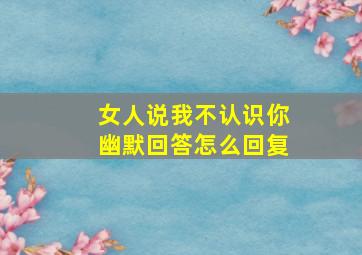 女人说我不认识你幽默回答怎么回复