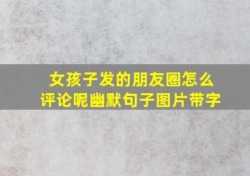 女孩子发的朋友圈怎么评论呢幽默句子图片带字