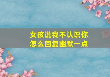 女孩说我不认识你怎么回复幽默一点