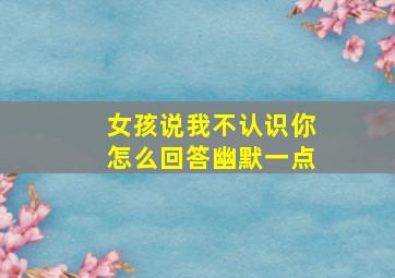 女孩说我不认识你怎么回答幽默一点