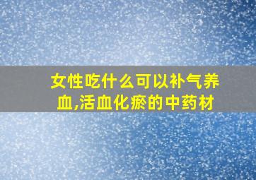 女性吃什么可以补气养血,活血化瘀的中药材