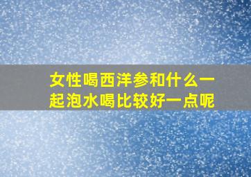 女性喝西洋参和什么一起泡水喝比较好一点呢