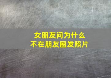 女朋友问为什么不在朋友圈发照片