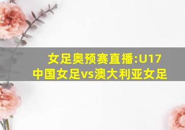 女足奥预赛直播:U17中国女足vs澳大利亚女足