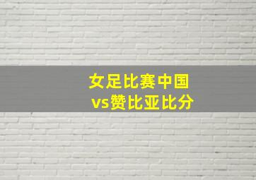 女足比赛中国vs赞比亚比分