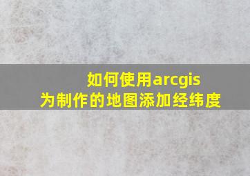 如何使用arcgis为制作的地图添加经纬度