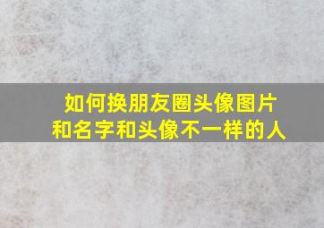 如何换朋友圈头像图片和名字和头像不一样的人