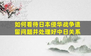 如何看待日本侵华战争遗留问题并处理好中日关系