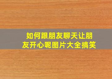 如何跟朋友聊天让朋友开心呢图片大全搞笑