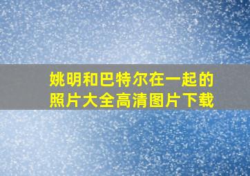 姚明和巴特尔在一起的照片大全高清图片下载