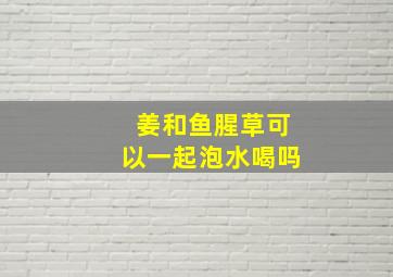 姜和鱼腥草可以一起泡水喝吗