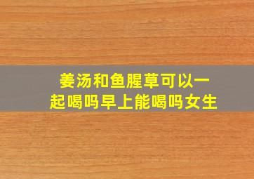 姜汤和鱼腥草可以一起喝吗早上能喝吗女生