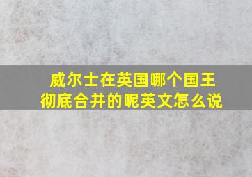 威尔士在英国哪个国王彻底合并的呢英文怎么说