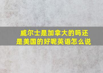 威尔士是加拿大的吗还是美国的好呢英语怎么说