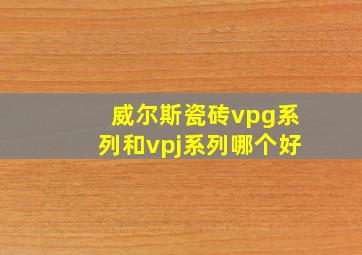 威尔斯瓷砖vpg系列和vpj系列哪个好